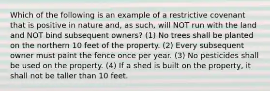 Which of the following is an example of a restrictive covenant that is positive in nature and, as such, will NOT run with the land and NOT bind subsequent owners? (1) No trees shall be planted on the northern 10 feet of the property. (2) Every subsequent owner must paint the fence once per year. (3) No pesticides shall be used on the property. (4) If a shed is built on the property, it shall not be taller than 10 feet.