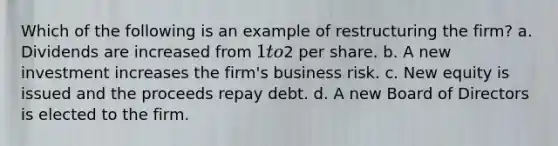 Which of the following is an example of restructuring the firm? a. Dividends are increased from 1 to2 per share. b. A new investment increases the firm's business risk. c. New equity is issued and the proceeds repay debt. d. A new Board of Directors is elected to the firm.