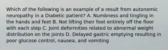 Which of the following is an example of a result from autonomic neuropathy in a Diabetic patient? A. Numbness and tingling in the hands and feet B. Not lifting their foot entirely off the floor with each step C. Joint deformities related to abnormal weight distribution on the joints D. Delayed gastric emptying resulting in poor glucose control, nausea, and vomiting