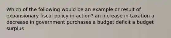 Which of the following would be an example or result of expansionary fiscal policy in action? an increase in taxation a decrease in government purchases a budget deficit a budget surplus