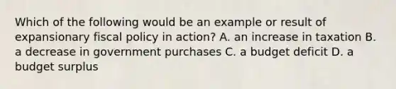 Which of the following would be an example or result of expansionary fiscal policy in action? A. an increase in taxation B. a decrease in government purchases C. a budget deficit D. a budget surplus