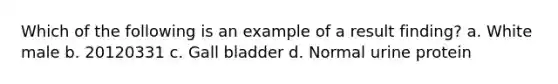 Which of the following is an example of a result finding? a. White male b. 20120331 c. Gall bladder d. Normal urine protein