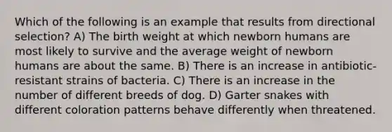 Which of the following is an example that results from directional selection? A) The birth weight at which newborn humans are most likely to survive and the average weight of newborn humans are about the same. B) There is an increase in antibiotic-resistant strains of bacteria. C) There is an increase in the number of different breeds of dog. D) Garter snakes with different coloration patterns behave differently when threatened.