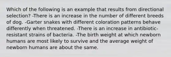 Which of the following is an example that results from directional selection? -There is an increase in the number of different breeds of dog. -Garter snakes with different coloration patterns behave differently when threatened. -There is an increase in antibiotic-resistant strains of bacteria. -The birth weight at which newborn humans are most likely to survive and the average weight of newborn humans are about the same.