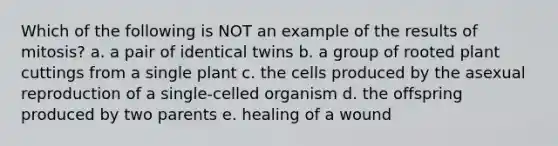 Which of the following is NOT an example of the results of mitosis? a. a pair of identical twins b. a group of rooted plant cuttings from a single plant c. the cells produced by the asexual reproduction of a single-celled organism d. the offspring produced by two parents e. healing of a wound