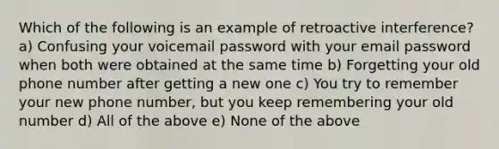 Which of the following is an example of retroactive interference? a) Confusing your voicemail password with your email password when both were obtained at the same time b) Forgetting your old phone number after getting a new one c) You try to remember your new phone number, but you keep remembering your old number d) All of the above e) None of the above