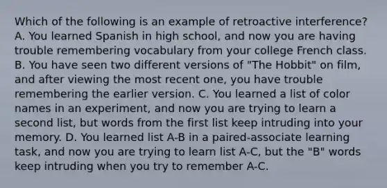 Which of the following is an example of retroactive interference? A. You learned Spanish in high school, and now you are having trouble remembering vocabulary from your college French class. B. You have seen two different versions of "The Hobbit" on film, and after viewing the most recent one, you have trouble remembering the earlier version. C. You learned a list of color names in an experiment, and now you are trying to learn a second list, but words from the first list keep intruding into your memory. D. You learned list A-B in a paired-associate learning task, and now you are trying to learn list A-C, but the "B" words keep intruding when you try to remember A-C.