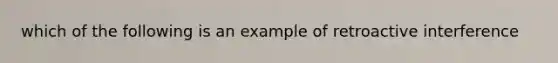 which of the following is an example of retroactive interference