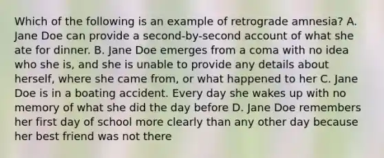 Which of the following is an example of retrograde amnesia? A. Jane Doe can provide a second-by-second account of what she ate for dinner. B. Jane Doe emerges from a coma with no idea who she is, and she is unable to provide any details about herself, where she came from, or what happened to her C. Jane Doe is in a boating accident. Every day she wakes up with no memory of what she did the day before D. Jane Doe remembers her first day of school more clearly than any other day because her best friend was not there