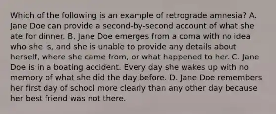 Which of the following is an example of retrograde amnesia? A. Jane Doe can provide a second-by-second account of what she ate for dinner. B. Jane Doe emerges from a coma with no idea who she is, and she is unable to provide any details about herself, where she came from, or what happened to her. C. Jane Doe is in a boating accident. Every day she wakes up with no memory of what she did the day before. D. Jane Doe remembers her first day of school more clearly than any other day because her best friend was not there.