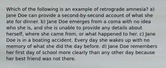 Which of the following is an example of retrograde amnesia? a) Jane Doe can provide a second-by-second account of what she ate for dinner. b) Jane Doe emerges from a coma with no idea who she is, and she is unable to provide any details about herself, where she came from, or what happened to her. c) Jane Doe is in a boating accident. Every day she wakes up with no memory of what she did the day before. d) Jane Doe remembers her first day of school more clearly than any other day because her best friend was not there.