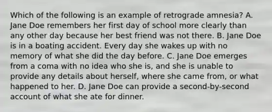 Which of the following is an example of retrograde amnesia? A. Jane Doe remembers her first day of school more clearly than any other day because her best friend was not there. B. Jane Doe is in a boating accident. Every day she wakes up with no memory of what she did the day before. C. Jane Doe emerges from a coma with no idea who she is, and she is unable to provide any details about herself, where she came from, or what happened to her. D. Jane Doe can provide a second-by-second account of what she ate for dinner.