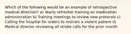 Which of the following would be an example of retrospective medical direction? a) Yearly refresher training on medication administration b) Training meetings to review new protocols c) Calling the hospital for orders to restrain a violent patient d) Medical director reviewing all stroke calls for the prior month