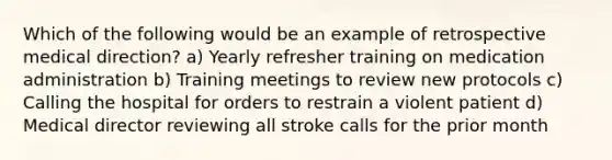 Which of the following would be an example of retrospective medical direction? a) Yearly refresher training on medication administration b) Training meetings to review new protocols c) Calling the hospital for orders to restrain a violent patient d) Medical director reviewing all stroke calls for the prior month