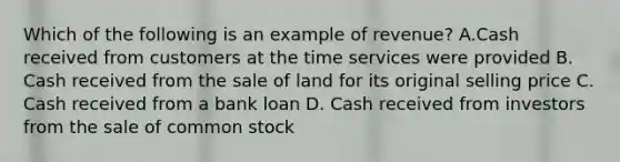 Which of the following is an example of revenue? A.Cash received from customers at the time services were provided B. Cash received from the sale of land for its original selling price C. Cash received from a bank loan D. Cash received from investors from the sale of common stock