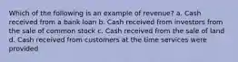 Which of the following is an example of revenue? a. Cash received from a bank loan b. Cash received from investors from the sale of common stock c. Cash received from the sale of land d. Cash received from customers at the time services were provided