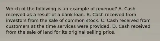 Which of the following is an example of revenue? A. Cash received as a result of a bank loan. B. Cash received from investors from the sale of common stock. C. Cash received from customers at the time services were provided. D. Cash received from the sale of land for its original selling price.