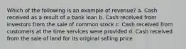 Which of the following is an example of revenue? a. Cash received as a result of a bank loan b. Cash received from investors from the sale of common stock c. Cash received from customers at the time services were provided d. Cash received from the sale of land for its original selling price