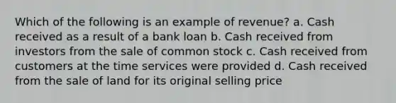 Which of the following is an example of revenue? a. Cash received as a result of a bank loan b. Cash received from investors from the sale of common stock c. Cash received from customers at the time services were provided d. Cash received from the sale of land for its original selling price