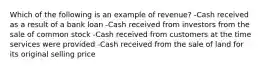 Which of the following is an example of revenue? -Cash received as a result of a bank loan -Cash received from investors from the sale of common stock -Cash received from customers at the time services were provided -Cash received from the sale of land for its original selling price