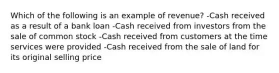 Which of the following is an example of revenue? -Cash received as a result of a bank loan -Cash received from investors from the sale of common stock -Cash received from customers at the time services were provided -Cash received from the sale of land for its original selling price