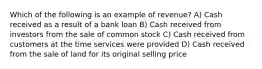 Which of the following is an example of revenue? A) Cash received as a result of a bank loan B) Cash received from investors from the sale of common stock C) Cash received from customers at the time services were provided D) Cash received from the sale of land for its original selling price