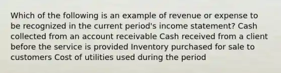 Which of the following is an example of revenue or expense to be recognized in the current period's income statement? Cash collected from an account receivable Cash received from a client before the service is provided Inventory purchased for sale to customers Cost of utilities used during the period