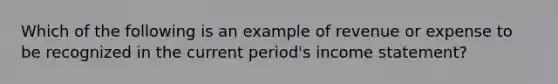 Which of the following is an example of revenue or expense to be recognized in the current period's income statement?