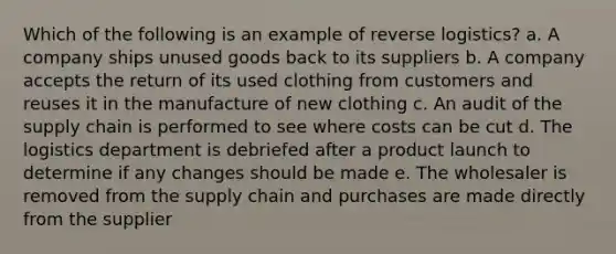 Which of the following is an example of reverse logistics? a. A company ships unused goods back to its suppliers b. A company accepts the return of its used clothing from customers and reuses it in the manufacture of new clothing c. An audit of the supply chain is performed to see where costs can be cut d. The logistics department is debriefed after a product launch to determine if any changes should be made e. The wholesaler is removed from the supply chain and purchases are made directly from the supplier