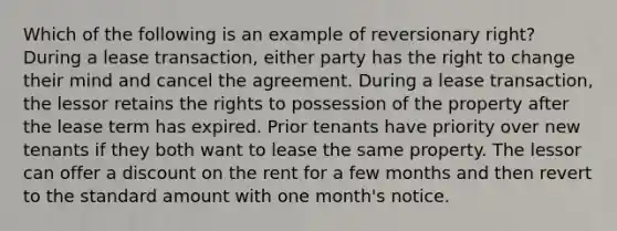 Which of the following is an example of reversionary right? During a lease transaction, either party has the right to change their mind and cancel the agreement. During a lease transaction, the lessor retains the rights to possession of the property after the lease term has expired. Prior tenants have priority over new tenants if they both want to lease the same property. The lessor can offer a discount on the rent for a few months and then revert to the standard amount with one month's notice.