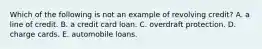 Which of the following is not an example of revolving credit? A. a line of credit. B. a credit card loan. C. overdraft protection. D. charge cards. E. automobile loans.