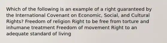 Which of the following is an example of a right guaranteed by the International Covenant on Economic, Social, and Cultural Rights? Freedom of religion Right to be free from torture and inhumane treatment Freedom of movement Right to an adequate standard of living