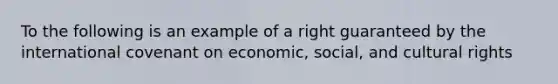 To the following is an example of a right guaranteed by the international covenant on economic, social, and cultural rights