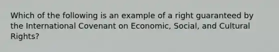 Which of the following is an example of a right guaranteed by the International Covenant on Economic, Social, and Cultural Rights?