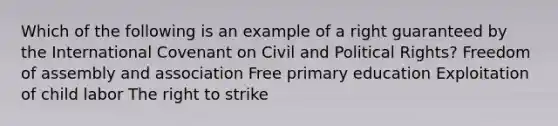 Which of the following is an example of a right guaranteed by the International Covenant on Civil and Political Rights? Freedom of assembly and association Free primary education Exploitation of child labor The right to strike