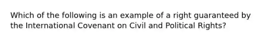 Which of the following is an example of a right guaranteed by the International Covenant on Civil and Political Rights?