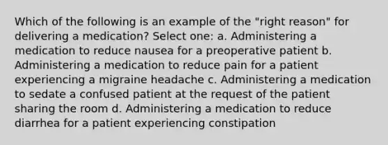 Which of the following is an example of the "right reason" for delivering a medication? Select one: a. Administering a medication to reduce nausea for a preoperative patient b. Administering a medication to reduce pain for a patient experiencing a migraine headache c. Administering a medication to sedate a confused patient at the request of the patient sharing the room d. Administering a medication to reduce diarrhea for a patient experiencing constipation