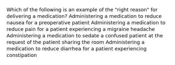 Which of the following is an example of the "right reason" for delivering a medication? Administering a medication to reduce nausea for a preoperative patient Administering a medication to reduce pain for a patient experiencing a migraine headache Administering a medication to sedate a confused patient at the request of the patient sharing the room Administering a medication to reduce diarrhea for a patient experiencing constipation