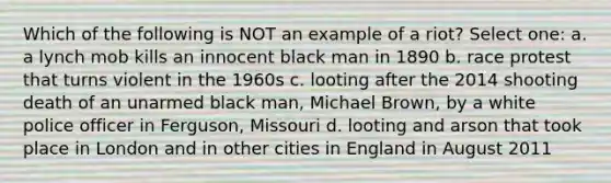 Which of the following is NOT an example of a riot? Select one: a. a lynch mob kills an innocent black man in 1890 b. race protest that turns violent in the 1960s c. looting after the 2014 shooting death of an unarmed black man, Michael Brown, by a white police officer in Ferguson, Missouri d. looting and arson that took place in London and in other cities in England in August 2011