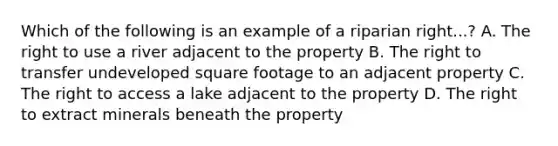 Which of the following is an example of a riparian right...? A. The right to use a river adjacent to the property B. The right to transfer undeveloped square footage to an adjacent property C. The right to access a lake adjacent to the property D. The right to extract minerals beneath the property