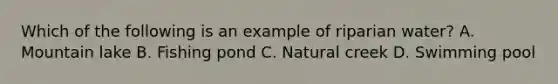 Which of the following is an example of riparian water? A. Mountain lake B. Fishing pond C. Natural creek D. Swimming pool