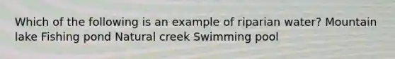 Which of the following is an example of riparian water? Mountain lake Fishing pond Natural creek Swimming pool