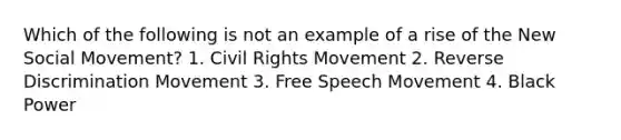 Which of the following is not an example of a rise of the New Social Movement? 1. Civil Rights Movement 2. Reverse Discrimination Movement 3. Free Speech Movement 4. Black Power