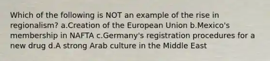 Which of the following is NOT an example of the rise in regionalism? a.Creation of the European Union b.Mexico's membership in NAFTA c.Germany's registration procedures for a new drug d.A strong Arab culture in the Middle East