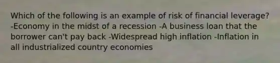 Which of the following is an example of risk of financial leverage? -Economy in the midst of a recession -A business loan that the borrower can't pay back -Widespread high inflation -Inflation in all industrialized country economies