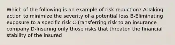 Which of the following is an example of risk reduction? A-Taking action to minimize the severity of a potential loss B-Eliminating exposure to a specific risk C-Transferring risk to an insurance company D-Insuring only those risks that threaten the financial stability of the insured