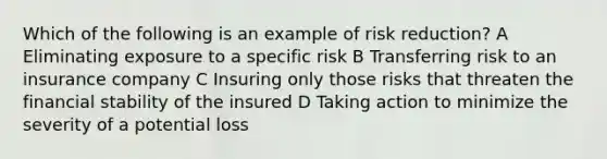 Which of the following is an example of risk reduction? A Eliminating exposure to a specific risk B Transferring risk to an insurance company C Insuring only those risks that threaten the financial stability of the insured D Taking action to minimize the severity of a potential loss