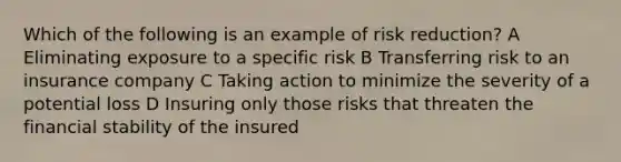 Which of the following is an example of risk reduction? A Eliminating exposure to a specific risk B Transferring risk to an insurance company C Taking action to minimize the severity of a potential loss D Insuring only those risks that threaten the financial stability of the insured