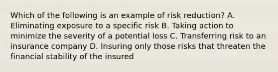 Which of the following is an example of risk reduction? A. Eliminating exposure to a specific risk B. Taking action to minimize the severity of a potential loss C. Transferring risk to an insurance company D. Insuring only those risks that threaten the financial stability of the insured