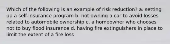 Which of the following is an example of risk reduction? a. setting up a self-insurance program b. not owning a car to avoid losses related to automobile ownership c. a homeowner who chooses not to buy flood insurance d. having fire extinguishers in place to limit the extent of a fire loss